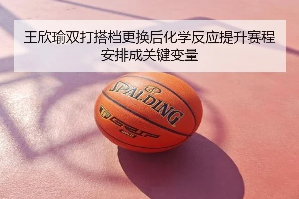 王欣瑜双打搭档更换后化学反应提升赛程安排成关键变量