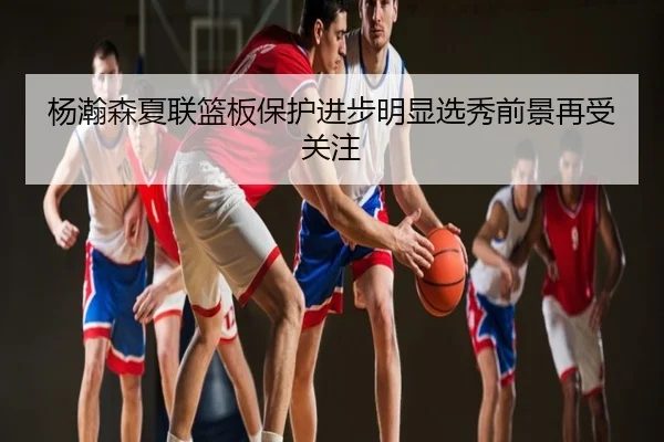 杨瀚森夏联篮板保护进步明显选秀前景再受关注
