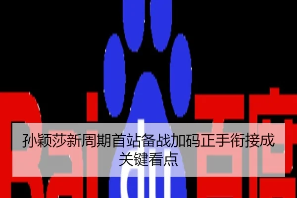 孙颖莎新周期首站备战加码正手衔接成关键看点
