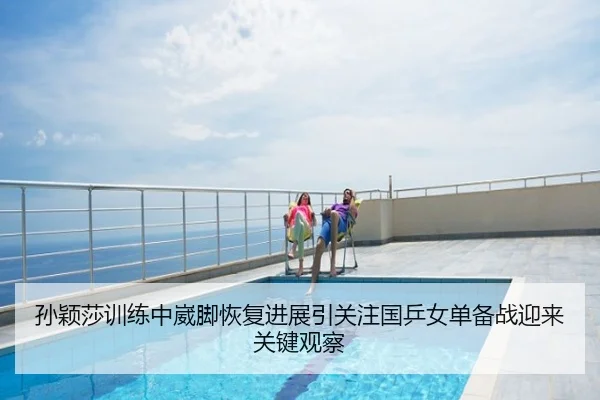 孙颖莎训练中崴脚恢复进展引关注国乒女单备战迎来关键观察