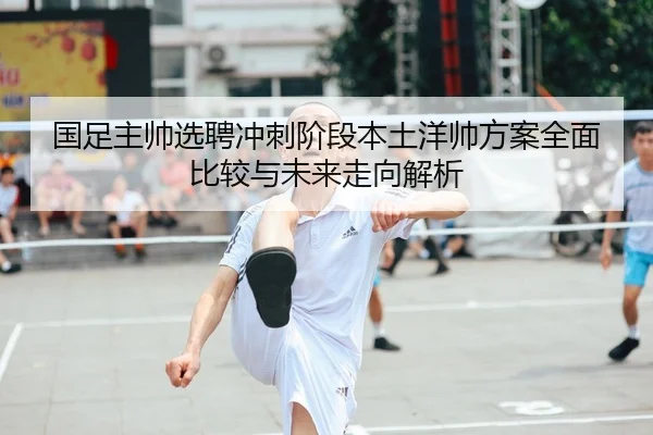 国足主帅选聘冲刺阶段本土洋帅方案全面比较与未来走向解析
