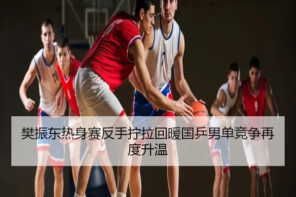 樊振东热身赛反手拧拉回暖国乒男单竞争再度升温