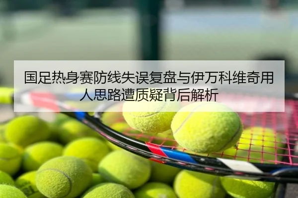 国足热身赛防线失误复盘与伊万科维奇用人思路遭质疑背后解析